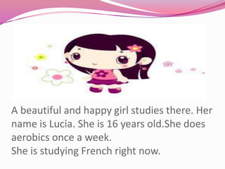 A beautiful and happy girl studies there. Her name is Lucia. She is 16 years old.She does aerobics once a week.She is studying French right now.
