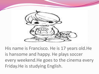 His name is Francisco. He is 17 years old.He is hansome and happy. He plays soccer every weekend.He goes to the cinema every Friday.He is studying English.