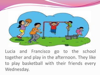 Lucia and Francisco go to the school together and play in the afternoon. They like to play basketball with their friends every Wednesday.