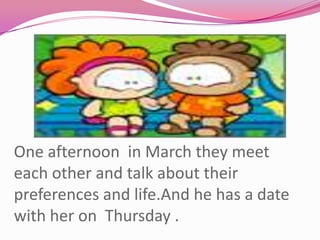 One afternoon  in March they meet each other and talk about their preferences and life.And he has a date with her on  Thursday .