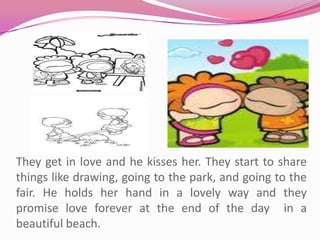 They get in love and he kisses her. They start to share things like drawing, going to the park, and going to the fair. He holds her hand in a lovely way and they promise love forever at the end of the day  in a beautiful beach.