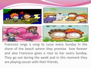 Francisco sings a song to Lucia every Sunday in the shore of the beach where they promise  love forever and also Francisco gives a rose to her every Sunday.They go out during the week and in this moment they are playing soccer with their friends.  