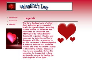 Valentine's DayLegendsThe Early Medieval acta of either Saint Valentine were expounded briefly in Legenda Aurea. According to that version, St Valentine was persecuted as a Christian and interrogated by Roman Emperor Claudius II in person. Claudius was impressed by Valentine and had a discussion with him, attempting to get him to convert to Roman paganism in order to save his life. Valentine refused and tried to convert Claudius to Christianity instead. Because of this, he was executed. Before his execution, he is reported to have performed a miracle by healing the blind daughter of his jailer.Valentine's DayHistorical factsLegends