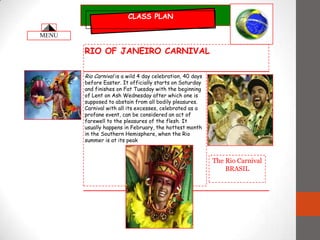 CLASS PLAN RIO OF JANEIRO CARNIVAL Rio Carnival is a wild 4 day celebration, 40 days before Easter. It officially starts on Saturday and finishes on Fat Tuesday with the beginning of Lent on Ash Wednesday after which one is supposed to abstain from all bodily pleasures. Carnival with all its excesses, celebrated as a profane event, can be considered an act of farewell to the pleasures of the flesh. It usually happens in February, the hottest month in the Southern Hemisphere, when the Rio summer is at its peak The Rio Carnival BRASIL MENU 