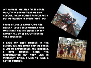 My name is  Melissa I’m 17 years old, I’m in Senior Year of High School, I’m an honest person and I put dedication in everything I do.I have a lovely family, we are really  close each other, I have one sister I’m the biggest. In my family all of us enjoy spendig time together. I have my best friends in the school we are funny and we share a lot of experiences and interest. I have friends since the Kindergarten but they live in different cities. I like to have a lot of friends.  