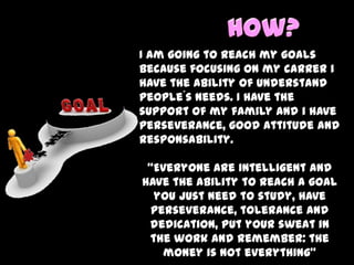 How?I am going to reach my goals because focusing on my carrer i have the ability of understand people´s needs. I have the support of my family and i have perseverance, good attitude and responsability.  “Everyone are intelligent and have the ability to reach a goal you just need to study, have perseverance, tolerance and dedication, put your sweat in the work and remember: the money is not everything”