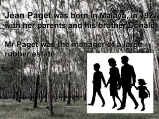 Jean Paget  was born in Malaya, in 1921  with her parents and his brother Donald. Mr Paget was the manager of a large  rubber estate.   