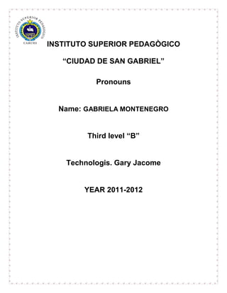 INSTITUTO SUPERIOR PEDAGÒGICO

   “CIUDAD DE SAN GABRIEL”

           Pronouns


  Name: GABRIELA MONTENEGRO


         Third level “B”


    Technologis. Gary Jacome


        YEAR 2011-2012
 