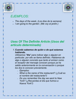 EJEMPLOS:
   The days of the week. (Los días de la semana)
   I am going to the garden. (Me voy al jardín.)




Uses Of The Definite Article (Usos del
artículo determinado)
 1. Cuando sabemos de quién o de qué estamos
    hablando.
    Utilizamos "the" para indicar algo o alguien en
    particular, por ello se llama definido. Hablamos de
    algo o alguien concreto que tanto el emisor como
    el receptor del mensaje conocen porque ya ha
    salido anteriormente en la conversación o porque
    los dos lo conocen previamente.
       o Ejemplos:

       o What is the name of the restaurant? (¿Cuál es

          el nombre del restaurante?)
       o Do you remember the day we went to New

          York? (¿Recuerdas el día que fuimos a
          Nueva York?)
 