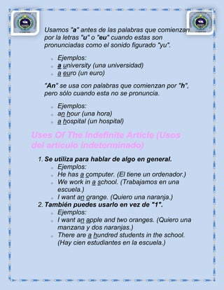 Usamos "a" antes de las palabras que comienzan
   por la letras "u" o "eu" cuando estas son
   pronunciadas como el sonido figurado "yu".
     o   Ejemplos:
     o   a university (una universidad)
     o   a euro (un euro)
   "An" se usa con palabras que comienzan por "h",
   pero sólo cuando esta no se pronuncia.
     o   Ejemplos:
     o   an hour (una hora)
     o   a hospital (un hospital)

Uses Of The Indefinite Article (Usos
del artículo indeterminado)
 1. Se utiliza para hablar de algo en general.
      o Ejemplos:

      o He has a computer. (El tiene un ordenador.)

      o We work in a school. (Trabajamos en una

        escuela.)
      o I want an orange. (Quiero una naranja.)

 2. También puedes usarlo en vez de "1".
      o Ejemplos:

      o I want an apple and two oranges. (Quiero una

        manzana y dos naranjas.)
      o There are a hundred students in the school.

        (Hay cien estudiantes en la escuela.)
 
