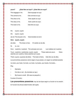 yours?            ¿Este libro es tuyo? / ¿Este libro es suyo?

This baggage is his.            Este equipaje es suyo

This animal is his .            Este animal es suyo

This shoe is his.               Este zapato es suyo

This story is his .             Este cuento es suyo.

This book is his .              Este libro es suyo



His     suyo/s, suya/s

His     suyo/s, suya/s

(de el) This bicycle is his.    Esta bicicleta es de él.

Hers suyo/s, suya/s

(de ella)         The dress is hers.   El vestido es de ella.

Its     su, sus

Ours    nuestro/s, nuestra/s The suitcases are ours.            Las maletas son nuestras.

Yours vuestro/a, vuestros/as, suyo/s, suya/s     These seats are yours.                   Estos
asientos son vuestros. Estos asientos son suyos.

Theirs suyo/a, suyos/as (de ellos)     This book is theirs.     Este libro es de ellos.

Los pronombres posesivos varían según el que posee y no según la cantidad poseida:

my book, your book, his book, our book, my books, your books, his books...

Play

•       Ejemplos:

•       His bike is red. (Su bicicleta es roja.)

•       My house is small. (Mi casa es pequeño.)

Function (Función)

Los pronombres posesivos: hay de dos tipos según su función en la oración:
En función de artículo determinativo del sujeto:
 
