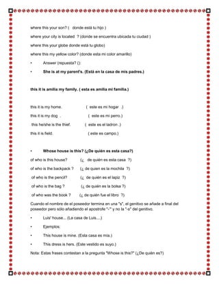 where this your son? ( donde está tu hijo )

where your city is located ? (donde se encuentra ubicada tu ciudad )

where this your globe donde está tu globo)

where this my yellow color? (donde esta mi color amarillo)

•        Answer (repuesta? ():

•        She is at my parent's. (Está en la casa de mis padres.)



this it is amilia my family. ( esta es amilia mi familia.)



this it is my home.                ( este es mi hogar .)

this it is my dog .                  ( este es mi perro.)

this he/she is the thief.          ( este es el ladron .)

this it is field.                    ( este es campo.)



•        Whose house is this? (¿De quién es esta casa?)

of who is this house?          (¿ de quién es esta casa ?)

of who is the backpack ?       (¿ de quien es la mochila ?)

of who is the pencil?          (¿ de quién es el lapiz ?)

of who is the bag ?              (¿ de quién es la bolsa ?)

of who was the book ?          (¿ de quién fue el libro ?)

Cuando el nombre de el poseedor termina en una "s", el genitivo se añade a final del
poseedor pero sólo añadiendo el apostrofe "-‘" y no la "-s" del genitivo.

•        Luis' house... (La casa de Luis....)

•        Ejemplos:

•        This house is mine. (Esta casa es mía.)

•        This dress is hers. (Este vestido es suyo.)

Nota: Estas frases contestan a la pregunta "Whose is this?" (¿De quién es?)
 