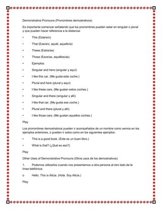 Demonstrative Pronouns (Pronombres demostrativos)

Es importante comenzar señalando que los pronombres pueden estar en singular o plural
y que pueden hacer referencia a la distancia:

•      This (Este/a/o)

•      That (Ese/a/o, aquél, aquello/a)

•      These (Estos/as)

•      Those (Esos/as, aquéllos/as)

•      Ejemplos:

•      Singular and here (singular y aquí):

•      I like this car. (Me gusta este coche.)

•      Plural and here (plural y aquí):

•      I like these cars. (Me gustan estos coches.)

•      Singular and there (singular y allí):

•      I like that car. (Me gusta ese coche.)

•      Plural and there (plural y allí):

•      I like those cars. (Me gustan aquellos coches.)

Play

Los pronombres demostrativos pueden ir acompañados de un nombre como vemos en los
ejemplos anteriores, o pueden ir solos como en los siguientes ejemplos:

•      This is a good book. (Este es un buen libro.)

•      What is that? (¿Qué es eso?)

Play

Other Uses of Demonstrative Pronouns (Otros usos de los demostrativos)

1.      Podemos utilizarlos cuando nos presentamos a otra persona al otro lado de la
línea telefónica:

o      Hello. This is Alicia. (Hola. Soy Alicia.)

Play
 
