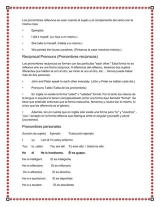 Los pronombres reflexivos se usan cuando el sujeto y el complemento del verbo son la
misma cosa:

•          Ejemplos:

•          I did it myself. (Lo hice a mi mismo.)

•          She talks to herself. (Habla a si misma.)

•          We painted the house ourselves. (Pintamos la casa nosotros mismos.)

Reciprocal Pronouns (Pronombres recíprocos)
Los pronombres recíprocos se forman con las partículas "each other." Esta forma no es
reflexiva sino es una forma recíproca. A diferencia del reflexivo, tenemos dos sujetos
diferentes que hablan el uno al otro, se miran el uno al otro, etc…. Nunca puede haber
más de dos personas.

•          John and Peter speak to each other everyday. (John y Peter se hablan cada día.)

•          Pronouns Table (Tabla de los pronombres)

•      En inglés no existe la forma "usted" o "ustedes" formal. Por lo tanto los nativos de
la lengua ni siquiera lo tienen conceptualizado como una forma aquí llamada "formal". Se
tiene que entender entonces que la forma masculina, femenina y neutra son lo mismo, lo
único que les diferencia es el género.

•       Además, ten en cuenta que en inglés sólo existe una forma para "tu" y "vosotros" -
"you," excepto en la forma reflexiva que distingue entre el singular (yourself) y plural
(yourselves).

Pronombres personales
(función de sujeto)       Ejemplo         Traducción ejemplo

I          yo      I am ill. Yo estoy enfermo.

You        tú, usted      You are tall.   Tú eres alto. / Usted es alto.

He         él      He is handsome.        Él es guapo.

He is intelligent .        El es inteligente

He is millionaire.         El es millonario

    He is attractive .      El es atractivo

He is a sportsman .         El es deportista

He is a student.             El es estudiante
 