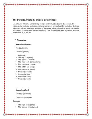 The Definite Article (El artículo determinado)
Los artículos definen a un nombre y siempre están situados delante del nombre. En
inglés, a diferencia del castellano, no tienen género ni forma plural. En castellano decimos
"el coche" (género masculino, singular) o "las casas" (género femenino, plural) y en inglés
es "the car" y "the houses" (género neutro: it). "The" corresponde a los siguientes artículos
en español: el, la, los, las.



   * Ejemplos:
  * Masculino/singular

  * The boy (el niño)

  * The book (el libro)

     Ejemplos:
    The dog ( el perro)
    The pencil ( el lápiz)
    The nate book ( el cuaderno)
      The guinea pig ( el cuy)
      The rabbit ( el conejo)
      The The coat (el abrogo)
      The coat ( el vestido)
      The coat ( el foco)
      The coat ( el raton)
      The coat ( el anillo)




  * Masculino/plural

  * The boys (los niños)

  * The books (los libros)

Ejemplos

    The dogs ( los perros)
    The pencils ( los lápices)
 