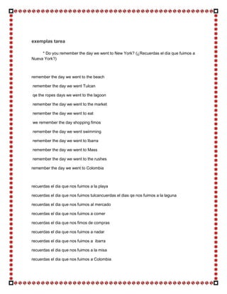 exemplas tarea

     * Do you remember the day we went to New York? (¿Recuerdas el día que fuimos a
Nueva York?)



remember the day we went to the beach

remember the day we went Tulcan

qe the ropes days we went to the lagoon

remember the day we went to the market

remember the day we went to eat

we remember the day shopping fimos

remember the day we went swimming

remember the day we went to Ibarra

remember the day we went to Mass

remember the day we went to the rushes

remember the day we went to Colombia



recuerdas el dia que nos fuimos a la playa

recuerdas el dia que nos fuimos tulcancuerdas el dias qe nos fuimos a la laguna

recuerdas el dia que nos fuimos al mercado

recuerdas el dia que nos fuimos a comer

recuerdas el dia que nos fimos de compras

recuerdas el dia que nos fuimos a nadar

recuerdas el dia que nos fuimos a ibarra

recuerdas el dia que nos fuimos a la misa

recuerdas el dia que nos fuimos a Colombia
 