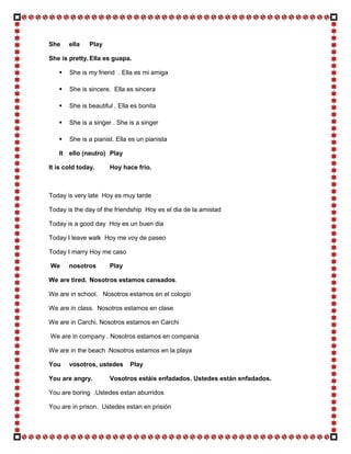 She    ella    Play

She is pretty. Ella es guapa.

      She is my friend . Ella es mi amiga

      She is sincere. Ella es sincera

      She is beautiful . Ella es bonita

      She is a singer . She is a singer

      She is a pianist. Ella es un pianista

   It ello (neutro) Play

It is cold today.     Hoy hace frío.



Today is very late Hoy es muy tarde

Today is the day of the friendship Hoy es el dia de la amistad

Today is a good day Hoy es un buen dia

Today I leave walk Hoy me voy de paseo

Today I marry Hoy me caso

We     nosotros       Play

We are tired. Nosotros estamos cansados.

We are in school. Nosotros estamos en el cologio

We are in class. Nosotros estamos en clase

We are in Carchi. Nosotros estamos en Carchi

We are in company . Nosotros estamos en compania

We are in the beach .Nosotros estamos en la playa

You    vosotros, ustedes      Play

You are angry.        Vosotros estáis enfadados. Ustedes están enfadados.

You are boring .Ustedes estan aburridos

You are in prison. Ustedes estan en prisión
 