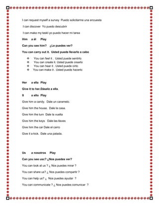 I can request myself a survey Puedo solicitarme una encuesta

I can discover Yo puedo descubrir

I can make my taskI yo puedo hacer mi tarea

Him      a él   Play

Can you see him?       ¿Le puedes ver?

You can carry out it. Usted puede llevarlo a cabo

         You can feel it . Usted puede sentirlo
         You can create it. Usted puede crearlo
         You can hear it . Usted puede oírlo
         You can make it . Usted puede hacerlo



Her      a ella Play

Give it to her. Dáselo a ella.

It       a ello Play

Give him a candy. Dale un caramelo.

Give him the house. Dale la casa.

Give him the turn Dale la vuelta

Give him the keys Dale las llaves

Give him the car Dale el carro

Give it a kick. Dale una patada.




Us       a nosotros    Play

Can you see usc? ¿Nos puedes ver?

You can look at us ? ¿ Nos puedes mirar ?

You can share us? ¿ Nos puedes compartir ?

You can help us? ¿ Nos puedes ayudar ?

You can communicate ? ¿ Nos puedes comunicar ?
 