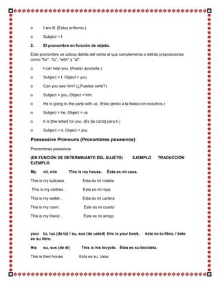 o      I am ill. (Estoy enfermo.)

o      Subject = I

2.     El pronombre en función de objeto.

Este pronombre se coloca detrás del verbo al que complementa o detrás preposiciones
como "for", "to", "with" y "at".

o      I can help you. (Puedo ayudarte.)

o      Subject = I, Object = you

o      Can you see him? (¿Puedes verle?)

o      Subject = you, Object = him

o      He is going to the party with us. (Esta yendo a la fiesta con nosotros.)

o      Subject = he, Object = us

o      It is [the letter] for you. (Es [la carta] para ti.)

o      Subject = it, Object = you

Possessive Pronouns (Pronombres posesivos)
Pronombres posesivos

(EN FUNCIÓN DE DETERMINANTE DEL SUJETO)                        EJEMPLO       TRADUCCIÓN
EJEMPLO

My     mi, mis          This is my house.         Ésta es mi casa.

This is my suitcase .            Esta es mi maleta

This is my clothes .             Esta es mi ropa

This is my wallet .              Esta es mi cartera

This is my room .                 Este es mi cuarto

This is my friend .               Este es mi amigo



your tu, tus (de tú) / su, sus (de usted) this is your book.         éste es tu libro. / éste
es su libro.

His    su, sus (de él)          This is his bicycle. Ésta es su bicicleta.

This is their house            Esta es su casa
 
