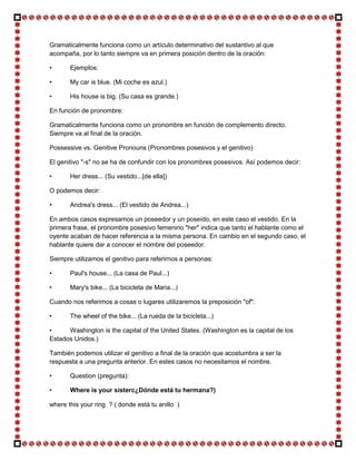 Gramaticalmente funciona como un artículo determinativo del sustantivo al que
acompaña, por lo tanto siempre va en primera posición dentro de la oración:

•      Ejemplos:

•      My car is blue. (Mi coche es azul.)

•      His house is big. (Su casa es grande.)

En función de pronombre:

Gramaticalmente funciona como un pronombre en función de complemento directo.
Siempre va al final de la oración.

Possessive vs. Genitive Pronouns (Pronombres posesivos y el genitivo)

El genitivo "-s" no se ha de confundir con los pronombres posesivos. Así podemos decir:

•      Her dress... (Su vestido...[de ella])

O podemos decir:

•      Andrea's dress... (El vestido de Andrea...)

En ambos casos expresamos un poseedor y un poseído, en este caso el vestido. En la
primera frase, el pronombre posesivo femenino "her" indica que tanto el hablante como el
oyente acaban de hacer referencia a la misma persona. En cambio en el segundo caso, el
hablante quiere dar a conocer el nombre del poseedor.

Siempre utilizamos el genitivo para referirnos a personas:

•      Paul's house... (La casa de Paul...)

•      Mary's bike... (La bicicleta de Maria...)

Cuando nos referimos a cosas o lugares utilizaremos la preposición "of":

•      The wheel of the bike... (La rueda de la bicicleta...)

•     Washington is the capital of the United States. (Washington es la capital de los
Estados Unidos.)

También podemos utilizar el genitivo a final de la oración que acostumbra a ser la
respuesta a una pregunta anterior. En estes casos no necesitamos el nombre.

•      Question (pregunta):

•      Where is your sisterc¿Dónde está tu hermana?)

where this your ring ? ( donde está tu anillo )
 