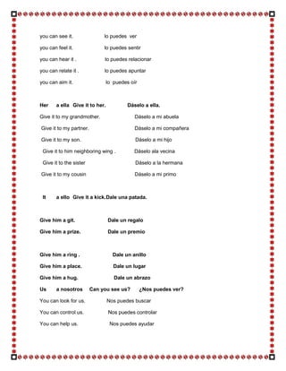 you can see it.               lo puedes ver

you can feel it.              lo puedes sentir

you can hear it .             lo puedes relacionar

you can relate it .           lo puedes apuntar

you can aim it.                  lo puedes oír



Her     a ella Give it to her.            Dáselo a ella.

Give it to my grandmother.                   Dáselo a mi abuela

Give it to my partner.                       Dáselo a mi compañera

Give it to my son.                           Dáselo a mi hijo

 Give it to him neighboring wing .          Dáselo ala vecina

 Give it to the sister                       Dáselo a la hermana

Give it to my cousin                         Dáselo a mi primo



 It     a ello Give it a kick. Dale una patada.



Give him a git.                  Dale un regalo

Give him a prize.                Dale un premio



Give him a ring .                  Dale un anillo

Give him a place.                   Dale un lugar

Give him a hug.                     Dale un abrazo

Us      a nosotros       Can you see us?         ¿Nos puedes ver?

You can look for us.             Nos puedes buscar

You can control us.              Nos puedes controlar

You can help us.                  Nos puedes ayudar
 