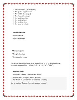 The nate books ( los cuadernos)
      The guinea pigs ( los cuyes)
      The rabbit ( los conejos)
      The The coat (los abrogos)
      The coat ( los vestidos)
      The coat ( los focos)
      The coat ( los ratons)
      The coats ( los anillos)




  * Femenino/singular

  * The girl (la niña)

  * The table (la mesa)




  * Femenino/plural

  * The girls (las niñas)

  * The tables (las mesas)



Este artículo puede ir precedido de las preposiciones "of" o "to". En inglés no hay
contracción de preposición y artícula ("Del" = "of the" y "al" = "to the").



  * Ejemplos: tarea

  * The days of the week. (Los días de la semana)

   months of the year ( los meses del año)
   the shields of Ecuador( los escudos del ecuador)

the animals of Ecuador ( los animales del ecuador)
 