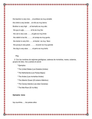the teacher is very nice…. el profesor es muy amable

the child is very tender… el niño es muy tierno

Brother is very high .. el hermaño es muy alto

the guy is ugly………… el tio es muy feo

the cat is very cute ……..el gato es muy lindo

the rabbit is too fat………. el conejo es muy gordo

the doctor is very thin……. el doctor es muy flaco

the young is very great………. el joven es muy grande

the dog is very slow…….. el perro es muy lento



   Play

  2. Con los nombres de regiones geológicas, cadenas de montañas, mares, océanos,
grupos de islas, ríos y países en plural.

      * Ejemplos:

      * The United States (Los Estados Unidos)

      * The Netherlands (Los Países Bajos)

      * The Andes (Las montañas Andes)

      * The Atlantic Ocean (El océano Atlántico)

      * The Canary Islands (Las islas Canarias)

      * The Nile River (El río Nilo)



Ejemplos tarea



top countries….. los paises altos
 