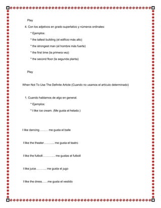 Play

 4. Con los adjetivos en grado superlativo y números ordinales:

     * Ejemplos:

     * the tallest building (el edificio más alto)

     * the strongest man (el hombre más fuerte)

     * the first time (la primera vez)

     * the second floor (la segunda planta)



   Play



When Not To Use The Definite Article (Cuando no usamos el artículo determinado)



 1. Cuando hablamos de algo en general.

     * Ejemplos:

     * I like ice cream. (Me gusta el helado.)




I like dancing……… me gusta el baile



I like the theater……….. me gusta el teatro



I like the futboll…………. me gustas el futboll



I like juice……….. me gusta el jugo



I like the dress……me gusta el vestido
 