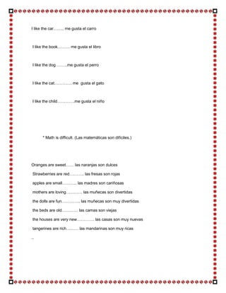 I like the car…….. me gusta el carro



 I like the book……… me gusta el libro



 I like the dog ……..me gusta el perro



 I like the cat…………. me gusta el gato



 I like the child………….me gusta el niño




      * Math is difficult. (Las matemáticas son difíciles.)




Oranges are sweet…… las naranjas son dulces

 Strawberries are red……….. las fresas son rojas

 apples are small……….. las madres son cariñosas

 mothers are loving………… las muñecas son divertidas

 the dolls are fun………….. las muñecas son muy divertidas

 the beds are old………… las camas son viejas

 the houses are very new…………. las casas son muy nuevas

 tangerines are rich……… las mandarinas son muy ricas

..
 
