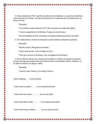 2. Nunca utilizaremos "the" cuando nos referimos a la television, o cuando nos referimos
a las horas de las comidas, los días de la semana, los meses del año, las estaciones, los
años o la hora.

      * Ejemplos:

      * I do not like to watch television [TV]. (No me gusta ver la televisión [tele].)

      * I have an appointment on Monday. (Tengo una cita el lunes.)

      * We eat breakfast at 9:00. (Comemos el desayuno [Desayunamos] a las 9:00.)

 3. Con instituciones y modos de transporte cuando estamos hablando en general.

      * Ejemplos:

      * We like school. (Nos gusta la escuela.)

      * I go to work by train. (Voy a trabajo en tren.)

      * They go to church on Sundays. (Van a la iglesia los domingos.)

  4. No se utiliza el artículo con nombres de ciudades ni nombres de lugares en general,
aunque hay algunas excepciones como hemos visto en el apartado anterior. Además, no
se utiliza el artículo con lagos o calles.

      * Ejemplos:

      * I went to Lake Titicaca. (Fui al lago Titicaca.)



I went shopping……. fui de compras



Tulcan went to market………. fui al mercado de tulcan



I went to the river Quito………….. fui al rio de Quito



I went to the lake of salty…………. fui a la laguna del salado



I went to the house of Maria……….. fui a la casa de maria
 