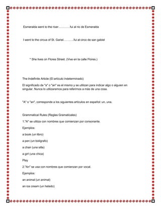 Esmeralda went to the river…………fui al rio de Esmeralda



I went to the circus of St. Gariel………..fui al circo de san gabiel




       * She lives on Flores Street. (Vive en la calle Flores.)




The Indefinite Article (El artículo indeterminado)

El significado de "a" o "an" es el mismo y se utilizan para indicar algo o alguien en
singular. Nunca lo utilizaremos para referirnos a más de una cosa.



"A" o "an", corresponde a los siguientes artículos en español: un, una.



Grammatical Rules (Reglas Gramaticales)

1."A" se utiliza con nombres que comienzan por consonante.

Ejemplos:

a book (un libro)

a pen (un bolígrafo)

a chair (una silla)

a girl (una chica)

Play

2."An" se usa con nombres que comienzan por vocal.

Ejemplos:

an animal (un animal)

an ice cream (un helado)
 