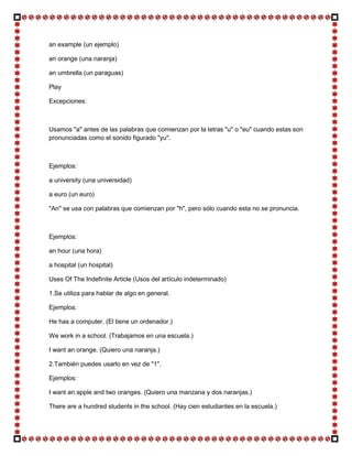an example (un ejemplo)

an orange (una naranja)

an umbrella (un paraguas)

Play

Excepciones:



Usamos "a" antes de las palabras que comienzan por la letras "u" o "eu" cuando estas son
pronunciadas como el sonido figurado "yu".



Ejemplos:

a university (una universidad)

a euro (un euro)

"An" se usa con palabras que comienzan por "h", pero sólo cuando esta no se pronuncia.



Ejemplos:

an hour (una hora)

a hospital (un hospital)

Uses Of The Indefinite Article (Usos del artículo indeterminado)

1.Se utiliza para hablar de algo en general.

Ejemplos:

He has a computer. (El tiene un ordenador.)

We work in a school. (Trabajamos en una escuela.)

I want an orange. (Quiero una naranja.)

2.También puedes usarlo en vez de "1".

Ejemplos:

I want an apple and two oranges. (Quiero una manzana y dos naranjas.)

There are a hundred students in the school. (Hay cien estudiantes en la escuela.)
 
