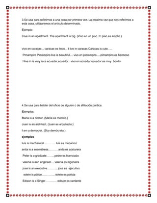 3.Se usa para referirnos a una cosa por primera vez. La próxima vez que nos referimos a
esta cosa, utilizaremos el artículo determinado.

Ejemplo:

I live in an apartment. The apartment is big. (Vivo en un piso. El piso es amplio.)



vivo en caracas .. caracas es lindo... I live in caracas Caracas is cute…..

Pimampiro Pimampiro live is beautiful.... vivo en pimampiro ....pimampiro es hermoso

I live in is very nice ecuadar.ecuador.. vivo en ecuadar.ecuador es muy bonito




4.Se usa para hablar del oficio de alguien o de afiliación política.

Ejemplos:

Maria is a doctor. (María es médico.)

Juan is an architect. (Juan es arquitecto.)

I am a democrat. (Soy demócrata.)

ejemplos

luis is mechanical………… luis es mecanico

anita is a seamstress………. anita es costurera

Peter is a gradúate…….. pedro es licenciado

valeria is aen engineer… valeria es ingeniera

jose is an executive……….. jose es ejecutivo

 edwin is pólice………….. edwin es policia

Edison is a Singer………… edison es cantante
 