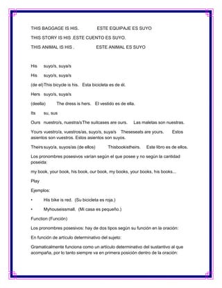 THIS BAGGAGE IS HIS.                 ESTE EQUIPAJE ES SUYO

THIS STORY IS HIS .ESTE CUENTO ES SUYO.

THIS ANIMAL IS HIS .                 ESTE ANIMAL ES SUYO



His    suyo/s, suya/s

His    suyo/s, suya/s

(de el) This bicycle is his. Esta bicicleta es de él.

Hers suyo/s, suya/s

(deella)      The dress is hers. El vestido es de ella.

Its    su, sus

Ours nuestro/s, nuestra/s The suitcases are ours.       Las maletas son nuestras.

Yours vuestro/a, vuestros/as, suyo/s, suya/s Theseseats are yours.           Estos
asientos son vuestros. Estos asientos son suyos.

Theirs suyo/a, suyos/as (de ellos)         Thisbookistheirs.   Este libro es de ellos.

Los pronombres posesivos varían según el que posee y no según la cantidad
poseida:

my book, your book, his book, our book, my books, your books, his books...

Play

Ejemplos:

•      His bike is red. (Su bicicleta es roja.)

•      Myhouseissmall. (Mi casa es pequeño.)

Function (Función)

Los pronombres posesivos: hay de dos tipos según su función en la oración:

En función de artículo determinativo del sujeto:

Gramaticalmente funciona como un artículo determinativo del sustantivo al que
acompaña, por lo tanto siempre va en primera posición dentro de la oración:
 