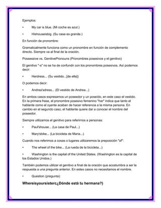 Ejemplos:

•     My car is blue. (Mi coche es azul.)

•     Hishouseisbig. (Su casa es grande.)

En función de pronombre:

Gramaticalmente funciona como un pronombre en función de complemento
directo. Siempre va al final de la oración.

Possessive vs. GenitivePronouns (Pronombres posesivos y el genitivo)

El genitivo "-s" no se ha de confundir con los pronombres posesivos. Así podemos
decir:

•     Herdress... (Su vestido...[de ella])

O podemos decir:

•     Andrea'sdress... (El vestido de Andrea...)

En ambos casos expresamos un poseedor y un poseído, en este caso el vestido.
En la primera frase, el pronombre posesivo femenino "her" indica que tanto el
hablante como el oyente acaban de hacer referencia a la misma persona. En
cambio en el segundo caso, el hablante quiere dar a conocer el nombre del
poseedor.

Siempre utilizamos el genitivo para referirnos a personas:

•     Paul'shouse... (La casa de Paul...)

•     Mary'sbike... (La bicicleta de Maria...)

Cuando nos referimos a cosas o lugares utilizaremos la preposición "of":

•     The wheel of the bike... (La rueda de la bicicleta...)

•      Washington is the capital of the United States. (Washington es la capital de
los Estados Unidos.)

También podemos utilizar el genitivo a final de la oración que acostumbra a ser la
respuesta a una pregunta anterior. En estes casos no necesitamos el nombre.

•     Question (pregunta):

Whereisyoursisterc¿Dónde está tu hermana?)
 