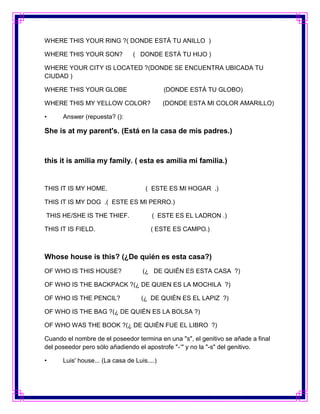 WHERE THIS YOUR RING ?( DONDE ESTÁ TU ANILLO )

WHERE THIS YOUR SON?            ( DONDE ESTÁ TU HIJO )

WHERE YOUR CITY IS LOCATED ?(DONDE SE ENCUENTRA UBICADA TU
CIUDAD )

WHERE THIS YOUR GLOBE                        (DONDE ESTÁ TU GLOBO)

WHERE THIS MY YELLOW COLOR?                  (DONDE ESTA MI COLOR AMARILLO)

•     Answer (repuesta? ():

She is at my parent's. (Está en la casa de mis padres.)



this it is amilia my family. ( esta es amilia mi familia.)


THIS IT IS MY HOME.                  ( ESTE ES MI HOGAR .)

THIS IT IS MY DOG .( ESTE ES MI PERRO.)

THIS HE/SHE IS THE THIEF.               ( ESTE ES EL LADRON .)

THIS IT IS FIELD.                      ( ESTE ES CAMPO.)



Whose house is this? (¿De quién es esta casa?)
OF WHO IS THIS HOUSE?               (¿ DE QUIÉN ES ESTA CASA ?)

OF WHO IS THE BACKPACK ?(¿ DE QUIEN ES LA MOCHILA ?)

OF WHO IS THE PENCIL?               (¿ DE QUIÉN ES EL LAPIZ ?)

OF WHO IS THE BAG ?(¿ DE QUIÉN ES LA BOLSA ?)

OF WHO WAS THE BOOK ?(¿ DE QUIÉN FUE EL LIBRO ?)

Cuando el nombre de el poseedor termina en una "s", el genitivo se añade a final
del poseedor pero sólo añadiendo el apostrofe "-‘" y no la "-s" del genitivo.

•     Luis' house... (La casa de Luis....)
 