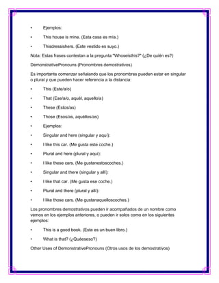 •     Ejemplos:

•     This house is mine. (Esta casa es mía.)

•     Thisdressishers. (Este vestido es suyo.)

Nota: Estas frases contestan a la pregunta "Whoseisthis?" (¿De quién es?)

DemonstrativePronouns (Pronombres demostrativos)

Es importante comenzar señalando que los pronombres pueden estar en singular
o plural y que pueden hacer referencia a la distancia:

•     This (Este/a/o)

•     That (Ese/a/o, aquél, aquello/a)

•     These (Estos/as)

•     Those (Esos/as, aquéllos/as)

•     Ejemplos:

•     Singular and here (singular y aquí):

•     I like this car. (Me gusta este coche.)

•     Plural and here (plural y aquí):

•     I like these cars. (Me gustanestoscoches.)

•     Singular and there (singular y allí):

•     I like that car. (Me gusta ese coche.)

•     Plural and there (plural y allí):

•     I like those cars. (Me gustanaquelloscoches.)

Los pronombres demostrativos pueden ir acompañados de un nombre como
vemos en los ejemplos anteriores, o pueden ir solos como en los siguientes
ejemplos:

•     This is a good book. (Este es un buen libro.)

•     What is that? (¿Quéeseso?)

Other Uses of DemonstrativePronouns (Otros usos de los demostrativos)
 