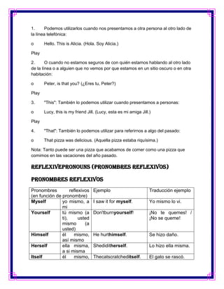 1.      Podemos utilizarlos cuando nos presentamos a otra persona al otro lado de
la línea telefónica:

o      Hello. This is Alicia. (Hola. Soy Alicia.)

Play

2.      O cuando no estamos seguros de con quién estamos hablando al otro lado
de la línea o a alguien que no vemos por que estamos en un sitio oscuro o en otra
habitación:

o      Peter, is that you? (¿Eres tu, Peter?)

Play

3.     "This": También lo podemos utilizar cuando presentamos a personas:

o      Lucy, this is my friend Jill. (Lucy, esta es mi amiga Jill.)

Play

4.     "That": También lo podemos utilizar para referirnos a algo del pasado:

o      That pizza was delicious. (Aquella pizza estaba riquísima.)

Nota: Tanto puede ser una pizza que acabamos de comer como una pizza que
comimos en las vacaciones del año pasado.

ReflexivePronouns (Pronombres reflexivos)

Pronombres reflexivos
Pronombres          reflexivos    Ejemplo                         Traducción ejemplo
(en función de pronombre)
Myself         yo mismo, a        I saw it for myself.            Yo mismo lo vi.
               mi
Yourself       tú mismo (a        Don'tburnyourself!              ¡No te quemes! /
               ti),      usted                                    ¡No se queme!
               mismo        (a
               usted)
Himself        él     mismo,      He hurthimself.                 Se hizo daño.
               así mismo
Herself        ella misma,        Shediditherself.                Lo hizo ella misma.
               a si misma
Itself         él     mismo,      Thecatscratcheditself.          El gato se rascó.
 