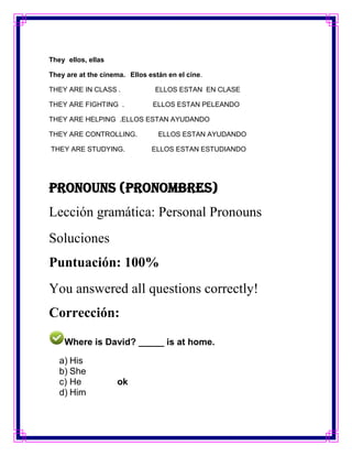They ellos, ellas

They are at the cinema. Ellos están en el cine.

THEY ARE IN CLASS .             ELLOS ESTAN EN CLASE

THEY ARE FIGHTING .            ELLOS ESTAN PELEANDO

THEY ARE HELPING .ELLOS ESTAN AYUDANDO

THEY ARE CONTROLLING.            ELLOS ESTAN AYUDANDO

THEY ARE STUDYING.             ELLOS ESTAN ESTUDIANDO




Pronouns (Pronombres)
Lección gramática: Personal Pronouns
Soluciones
Puntuación: 100%
You answered all questions correctly!
Corrección:

    Where is David? _____ is at home.

   a) His
   b) She
   c) He            ok
   d) Him
 