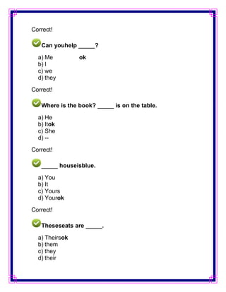 Correct!

   Can youhelp _____?

  a) Me         ok
  b) I
  c) we
  d) they

Correct!

   Where is the book? _____ is on the table.

  a) He
  b) Itok
  c) She
  d) --

Correct!

   _____ houseisblue.

  a) You
  b) It
  c) Yours
  d) Yourok

Correct!

   Theseseats are _____.

  a) Theirsok
  b) them
  c) they
  d) their
 