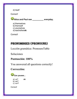 d) itself

Correct!

    Alice and Paul see __________ everyday.

  a) themselves
  b) themself
  c) yourselves
  d) eachotherok

Correct!



Pronombres (Pronouns)
Lección gramática: PronounsTable
Soluciones
Puntuación: 100%
You answered all questions correctly!
Corrección:

    Can yousee...

  a) us?      ok
  b) we?
  c) our?

Correct!
 