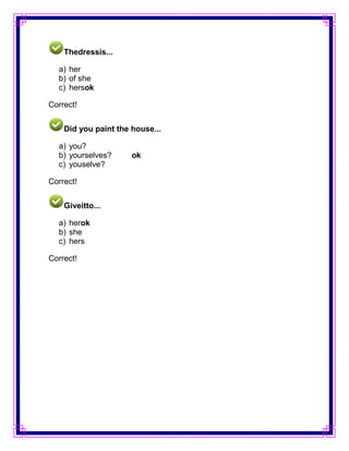 Thedressis...

  a) her
  b) of she
  c) hersok

Correct!


    Did you paint the house...

  a) you?
  b) yourselves?      ok
  c) youselve?

Correct!


    Giveitto...

  a) herok
  b) she
  c) hers

Correct!
 