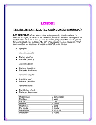 Lesson1
TheDefiniteArticle (El artículo determinado)
Los artículosdefinen a un nombre y siempre están situados delante del
nombre. En inglés, a diferencia del castellano, no tienen género ni forma plural. En
castellano decimos "el coche" (género masculino, singular) o "las casas" (género
femenino, plural) y en inglés es "the car" y "thehouses" (género neutro: it). "The"
corresponde a los siguientes artículos en español: el, la, los, las.

      Ejemplos:

      Masculino/singular

      Theboy (el niño)
      Thebook (el libro)

      Masculino/plural

      Theboys (los niños)
      Thebooks (los libros)

      Femenino/singular

      Thegirl (la niña)
      Thetable (la mesa)

      Femenino/plural

      Thegirls (las niñas)
      Thetables (las mesas)

      Thecomputer                             El computador
      Theglass                                El vaso
      The ice                                 El hielo
      Thebrick                                El ladrillo
      Thechicken                              El pollo
      The celular                             El celular
      Theheadset                              El audífono
      Theorchard                              El huerto
 