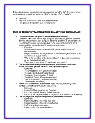 Este artículo puede ir precedido de las preposiciones "of" o "to". En inglés no hay
contracción de preposición y artícula ("Del" = "of the" y "al" = "tothe").

      Ejemplos:
      The days of the week. (Los días de la semana)
      I am going to the garden. (Me voy al jardín.)



Uses Of TheDefiniteArticle (Usos del artículo determinado)

   1. Cuando sabemos de quién o de qué estamos hablando.
      Utilizamos "the" para indicar algo o alguien en particular, por ello se llama
      definido. Hablamos de algo o alguien concreto que tanto el emisor como el
      receptor del mensaje conocen porque ya ha salido anteriormente en la
      conversación o porque los dos lo conocen previamente.
          o Ejemplos:
          o What is the name of the restaurant? (¿Cuál es el nombre del
             restaurante?)
          o Do you remember the day we went to New York? (¿Recuerdas el día
             que fuimos a Nueva York?)
          o Who is the president of the United States? (¿Quién es el presidente
             de los Estados Unidos?)
          o The doctor is very good. (El médico es muy bueno.)
   2. Con los nombres de regiones geológicas, cadenas de montañas,
      mares, océanos, grupos de islas, ríos y países en plural.
          o Ejemplos:
          o TheUnitedStates (Los Estados Unidos)
          o TheNetherlands (Los Países Bajos)
          o The Andes (Las montañas Andes)
          o TheAtlanticOcean (El océano Atlántico)
          o TheCanaryIslands (Las islas Canarias)
          o TheNileRiver (El río Nilo)
   3. Para hacer referencia a direcciones (right, left, top, bottom) y a los
      puntos cardinales (north, south, east, west).
          o Ejemplos:
          o thesouth of France (el sur de Francia)
          o thehouseontheleft (la casa de la izquierda)
          o the top of the page (arriba de la página/la parte superior de la página)
   4. Con los adjetivos en grado superlativo y números ordinales:
          o Ejemplos:
          o thetallestbuilding (el edificio más alto)
          o thestrongestman (el hombre más fuerte)
          o thefirst time (la primera vez)
          o thesecondfloor (la segunda planta)
 
