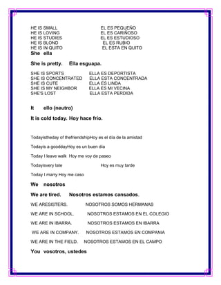 HE IS SMALL                        EL ES PEQUEÑO
HE IS LOVING                       EL ES CARIÑOSO
HE IS STUDIES                      EL ES ESTUDIOSO
HE IS BLOND                         EL ES RUBIO
HE IS IN QUITO                      EL ESTA EN QUITO
She ella

She is pretty.     Ella esguapa.
SHE IS SPORTS                ELLA ES DEPORTISTA
SHE IS CONCENTRATED          ELLA ESTA CONCENTRADA
SHE IS CUTE                  ELLA ES LINDA
SHE IS MY NEIGHBOR           ELLA ES MI VECINA
SHE'S LOST                   ELLA ESTA PERDIDA


It    ello (neutro)

It is cold today. Hoy hace frío.


Todayistheday of thefriendshipHoy es el día de la amistad

Todayis a gooddayHoy es un buen día

Today I leave walk Hoy me voy de paseo

Todayisvery late                   Hoy es muy tarde

Today I marry Hoy me caso

We    nosotros

We are tired.      Nosotros estamos cansados.
WE ARESISTERS.              NOSOTROS SOMOS HERMANAS

WE ARE IN SCHOOL.            NOSOTROS ESTAMOS EN EL COLEGIO

WE ARE IN IBARRA.            NOSOTROS ESTAMOS EN IBARRA

WE ARE IN COMPANY.          NOSOTROS ESTAMOS EN COMPANIA

WE ARE IN THE FIELD.        NOSOTROS ESTAMOS EN EL CAMPO

You vosotros, ustedes
 