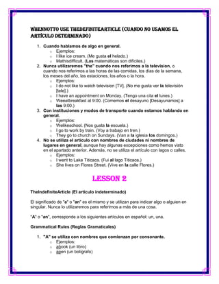 WhenNotTo Use TheDefiniteArticle (Cuando no usamos el
artículo determinado)

   1. Cuando hablamos de algo en general.
          o Ejemplos:
          o I like ice cream. (Me gusta el helado.)
          o Mathisdifficult. (Las matemáticas son difíciles.)
   2. Nunca utilizaremos "the" cuando nos referimos a la television, o
      cuando nos referimos a las horas de las comidas, los días de la semana,
      los meses del año, las estaciones, los años o la hora.
          o Ejemplos:
          o I do not like to watch television [TV]. (No me gusta ver la televisión
             [tele].)
          o I have an appointment on Monday. (Tengo una cita el lunes.)
          o Weeatbreakfast at 9:00. (Comemos el desayuno [Desayunamos] a
             las 9:00.)
   3. Con instituciones y modos de transporte cuando estamos hablando en
      general.
          o Ejemplos:
          o Welikeschool. (Nos gusta la escuela.)
          o I go to work by train. (Voy a trabajo en tren.)
          o They go to church on Sundays. (Van a la iglesia los domingos.)
   4. No se utiliza el artículo con nombres de ciudades ni nombres de
      lugares en general, aunque hay algunas excepciones como hemos visto
      en el apartado anterior. Además, no se utiliza el artículo con lagos o calles.
          o Ejemplos:
          o I went to Lake Titicaca. (Fui al lago Titicaca.)
          o She lives on Flores Street. (Vive en la calle Flores.)



                                 Lesson 2
TheIndefiniteArticle (El artículo indeterminado)

El significado de "a" o "an" es el mismo y se utilizan para indicar algo o alguien en
singular. Nunca lo utilizaremos para referirnos a más de una cosa.

"A" o "an", corresponde a los siguientes artículos en español: un, una.

Grammatical Rules (Reglas Gramaticales)

   1. "A" se utiliza con nombres que comienzan por consonante.
         o Ejemplos:
         o abook (un libro)
         o apen (un bolígrafo)
 