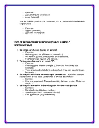 o   Ejemplos:
        o   auniversity (una universidad)
        o   aeuro (un euro)

     "An" se usa con palabras que comienzan por "h", pero sólo cuando esta no
     se pronuncia.

        o   Ejemplos:
        o   anhour (una hora)
        o   ahospital (un hospital)



Uses Of TheIndefiniteArticle (Usos del artículo
indeterminado)

  1. Se utiliza para hablar de algo en general.
        o Ejemplos:
        o He has acomputer. (El tiene un ordenador.)
        o We work in aschool. (Trabajamos en una escuela.)
        o I wantanorange. (Quiero una naranja.)
  2. También puedes usarlo en vez de "1".
        o Ejemplos:
        o I want anapple and two oranges. (Quiero una manzana y dos
            naranjas.)
        o There are ahundred students in the school. (Hay cien estudiantes en
            la escuela.)
  3. Se usa para referirnos a una cosa por primera vez. La próxima vez que
     nos referimos a esta cosa, utilizaremos el artículo determinado.
        o Ejemplo:
        o I live in anapartment. Theapartmentisbig. (Vivo en un piso. El piso es
            amplio.)
  4. Se usa para hablar del oficio de alguien o de afiliación política.
        o Ejemplos:
        o Mariaisadoctor. (María es médico.)
        o Juan is anarchitect. (Juan esarquitecto.)
        o I am ademocrat. (Soy demócrata.)
 