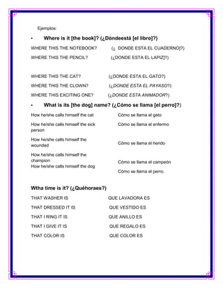 Ejemplos:

•     Where is it [the book]? (¿Dóndeestá [el libro]?)
WHERE THIS THE NOTEBOOK?             (¿ DONDE ESTA EL CUADERNO]?)

WHERE THIS THE PENCIL?               (¿DONDE ESTA EL LAPIZ]?)



WHERE THIS THE CAT?                 (¿DONDE ESTA EL GATO?)

WHERE THIS THE CLOWN?               (¿DONDE ESTA EL PAYASO?)

WHERE THIS EXCITING ONE?            (¿DONDE ESTA ANIMADOR?)

•     What is its [the dog] name? (¿Cómo se llama [el perro]?)
How he/she calls himself the cat       Cómo se llama el gato

How he/she calls himself the sick      Cómo se llama el enfermo
person

How he/she calls himself the
wounded                                Cómo se llama el herido

How he/she calls himself the
champion                               Cómo se llama el campeón
How he/she calls himself the dog
                                       Cómo se llama el perro.


Wtha time is it? (¿Quéhoraes?)
THAT WASHER IS                      QUE LAVADORA ES

THAT DRESSED IT IS                  QUE VESTIDO ES

THAT I RING IT IS                   QUE ANILLO ES

THAT I GIVE IT IS                   QUE REGALO ES

THAT COLOR IS                       QUE COLOR ES
 