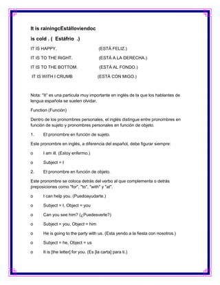 It is rainingcEstálloviendoc

is cold . ( Estáfrio .)
IT IS HAPPY.                            (ESTÁ FELIZ.)

IT IS TO THE RIGHT.                     (ESTÁ A LA DERECHA.)

IT IS TO THE BOTTOM.                    (ESTÁ AL FONDO.)

IT IS WITH I CRUMB                     (ESTÁ CON MIGO.)



Nota: "It” es una particula muy importante en inglés de la que los hablantes de
lengua española se suelen olvidar.

Function (Función)

Dentro de los pronombres personales, el inglés distingue entre pronombres en
función de sujeto y pronombres personales en función de objeto.

1.    El pronombre en función de sujeto.

Este pronombre en inglés, a diferencia del español, debe figurar siempre:

o     I am ill. (Estoy enfermo.)

o     Subject = I

2.    El pronombre en función de objeto.

Este pronombre se coloca detrás del verbo al que complementa o detrás
preposiciones como "for", "to", "with" y "at".

o     I can help you. (Puedoayudarte.)

o     Subject = I, Object = you

o     Can you see him? (¿Puedesverle?)

o     Subject = you, Object = him

o     He is going to the party with us. (Esta yendo a la fiesta con nosotros.)

o     Subject = he, Object = us

o     It is [the letter] for you. (Es [la carta] para ti.)
 