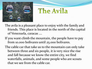 The avila is a pleasant place to enjoy with the family and
   friends. This place is located in the north of the capital
   of Venezuela, caracas ….
If you want climb the mountain, the people have to pay
   from 10.000 bolivares until 25.000 bolivares.
The cable car that take us to the mountain can only take
   between three and six people, it is very nice the rise
   and fall because we know the entire city, we find
   waterfalls, animals, and some people who are scouts
   that we see from the cable car.
 
